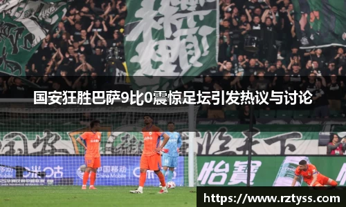 国安狂胜巴萨9比0震惊足坛引发热议与讨论